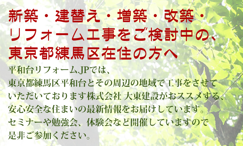 新築・建替え・増築・改築・ リフォーム工事をご検討中の、 東京都練馬区在住の方へ。平和台リフォーム.JPでは、 東京都練馬区平和台とその周辺の地域で工事をさせて いただいております株式会社 大東建設がおススメする、 安心安全な住まいの最新情報をお届けしています。 セミナーや勉強会、体験会など開催していますので 是非ご参加ください。